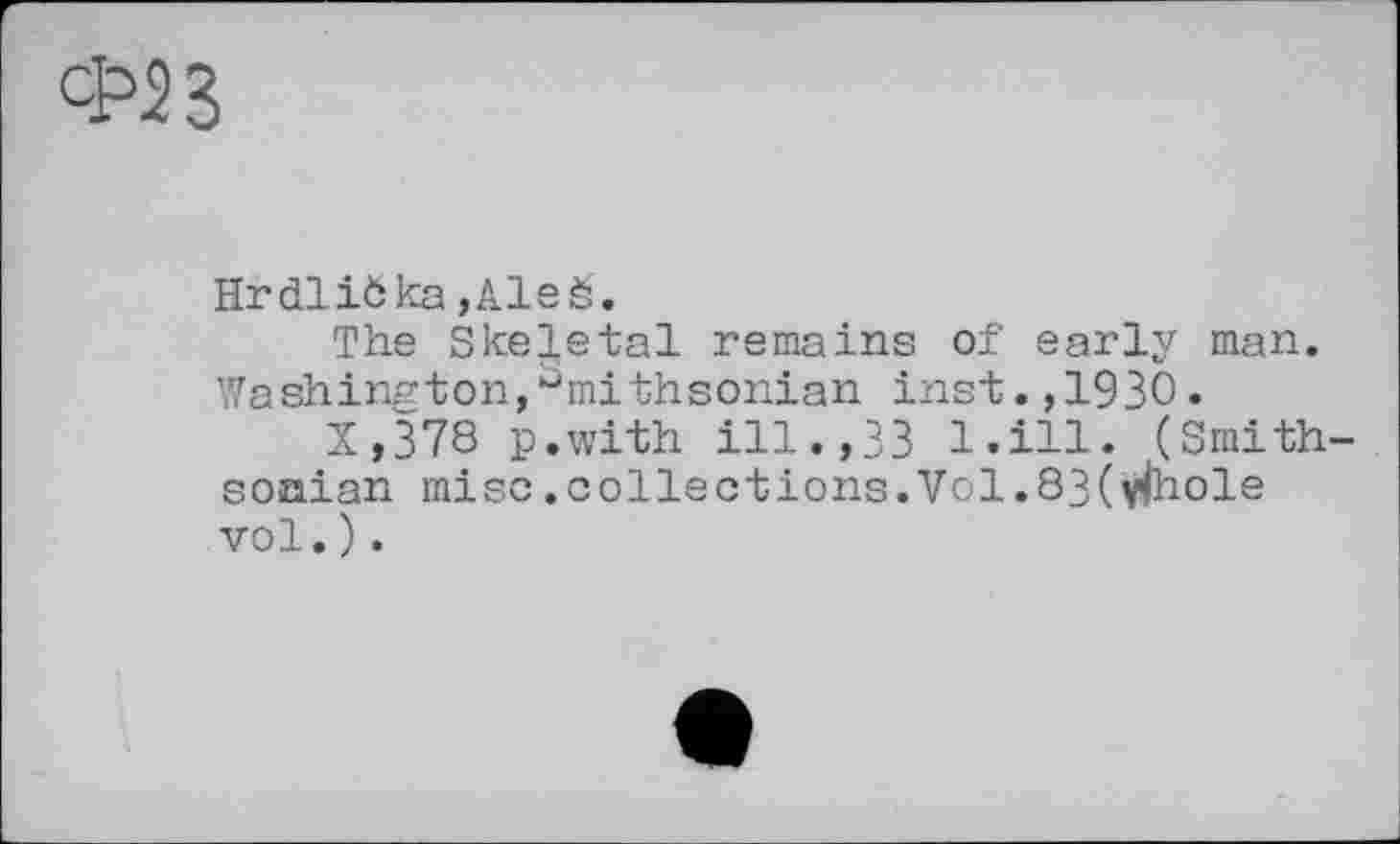 ﻿HrdliÖka ,Aleé.
The Skeletal remains of early man. Washington,^mithsonian inst.,1930.
X,378 p.with ill.,33 l.ill. (Smithsonian mise.collections.Vol.8 3( vfaole vol.).